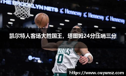 凯尔特人客场大胜国王，塔图姆24分压哨三分