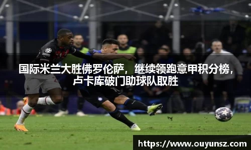 国际米兰大胜佛罗伦萨，继续领跑意甲积分榜，卢卡库破门助球队取胜