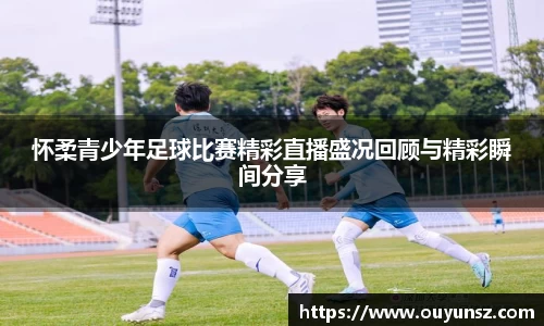 怀柔青少年足球比赛精彩直播盛况回顾与精彩瞬间分享