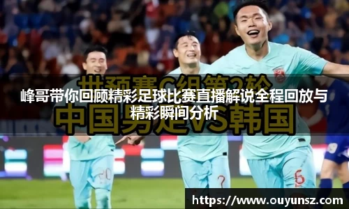 峰哥带你回顾精彩足球比赛直播解说全程回放与精彩瞬间分析